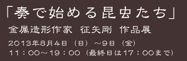 「奏で始める昆虫たち」 金属造形作家征矢剛作品展 2013年8月4日（日）〜9日（金）11：00〜19：00（最終日は17：00まで）