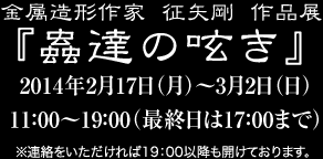 金属造形作家征矢剛作品展『蟲達の呟き』 2014年2月17日（月）〜3月2日（日）11：00〜19：00（最終日は17：00まで）※連絡をいただければ19：00以降も開けております。

