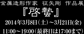 金属造形作家征矢剛作品展『啓蟄』 2014年3月8日（土）〜3月21日（金）11：00〜19：00（最終日は17：00まで）