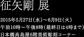 征矢剛 展　2015年5月27日（水）〜6月9日（火）午前10時〜午後8時（最終日は4時まで）日本橋高島屋6階美術彫刻コーナー