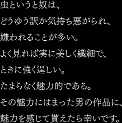 虫というと奴は、どうゆう訳か気持ち悪がられ、嫌われることが多い。よく見れば実に美しく繊細で、ときに強く逞しい。たまらなく魅力的である。その魅力にはまった男の作品に、魅力を感じて貰えたら幸いです。