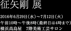 征矢剛 展　2016年6月29日（水）〜7月12日（火）午前10時〜午後8時（最終日は4時まで）横浜高島屋7階美術工芸サロン