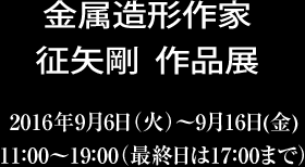 金属造形作家征矢剛作品展　2016年9月6日（火）〜9月16日（金）11：00〜19：00（最終日は17：00まで）