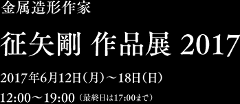 金属造形作家　征矢剛 作品展 2017　2017年6月12日（月）〜18日（日）12:00〜19:00 （最終日は17:00まで）