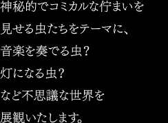 神秘的でコミカルな佇まいを見せる虫たちをテーマに、音楽を奏でる虫？灯になる虫？など不思議な世界を展観いたします。