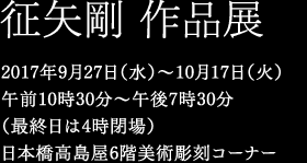 征矢剛 作品展　2017年9月27日（水）〜10月17日（火）午前10時30分〜午後7時30分（最終日は4時閉場）日本橋高島屋6階美術彫刻コーナー