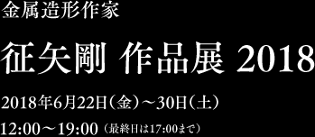 金属造形作家　征矢剛 作品展 2018　2018年6月22日（金）〜30日（土）12:00〜19:00 （最終日は17:00まで）