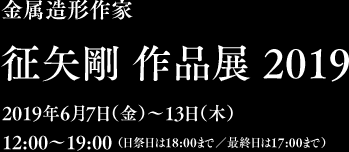 金属造形作家　征矢剛 作品展 2019　2019年6月7日（金）〜13日（土）12:00〜19:00 （日祭日は18:00まで／最終日は17:00まで）