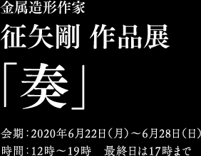 金属造形作家　征矢剛 「奏」　2020年6月22日（火）〜28日（土）12時〜19時 最終日は17時まで