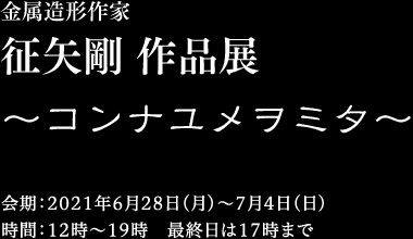 金属造形作家　征矢剛 作品展 〜コンナユメヲミタ〜　2021年6月28日（火）〜7月4日（土）12時〜19時 最終日は17時まで