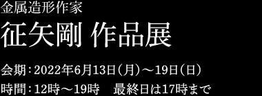 金属造形作家　征矢剛 作品展　2022年6月13日（月）〜19日（日）12時〜19時 最終日は17時まで